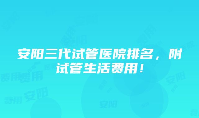 安阳三代试管医院排名，附试管生活费用！