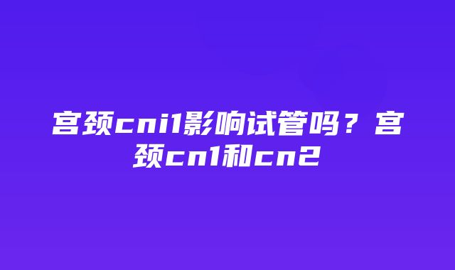 宫颈cni1影响试管吗？宫颈cn1和cn2