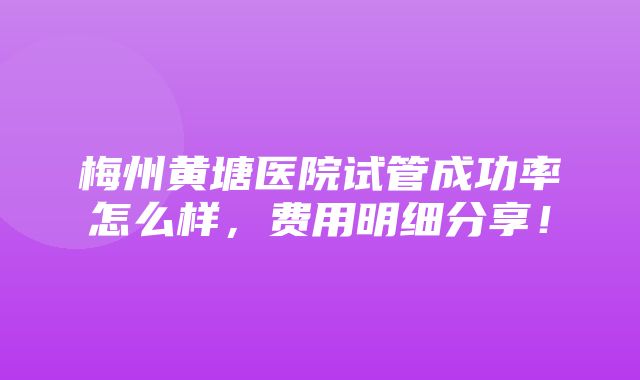 梅州黄塘医院试管成功率怎么样，费用明细分享！