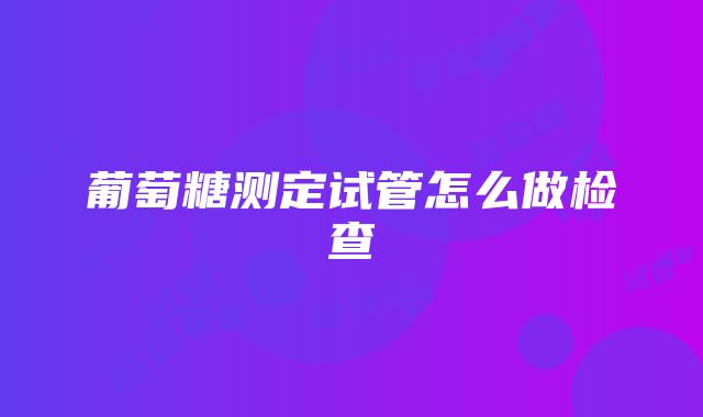 葡萄糖测定试管怎么做检查