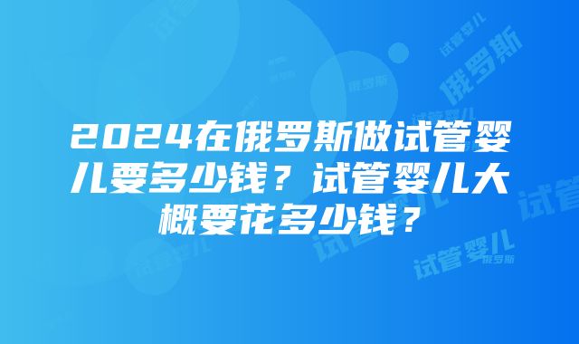 2024在俄罗斯做试管婴儿要多少钱？试管婴儿大概要花多少钱？