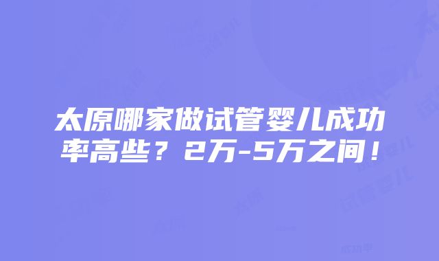 太原哪家做试管婴儿成功率高些？2万-5万之间！