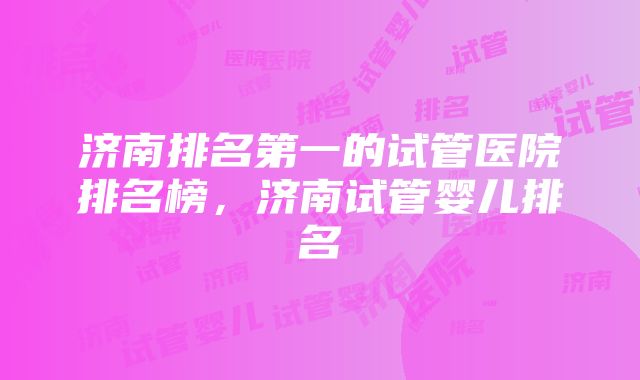 济南排名第一的试管医院排名榜，济南试管婴儿排名