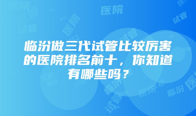 临汾做三代试管比较厉害的医院排名前十，你知道有哪些吗？