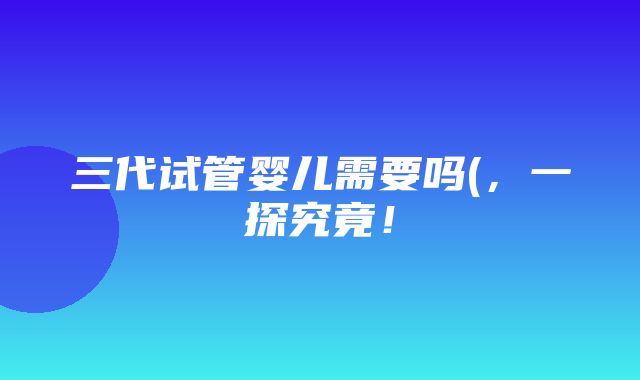 三代试管婴儿需要吗(，一探究竟！