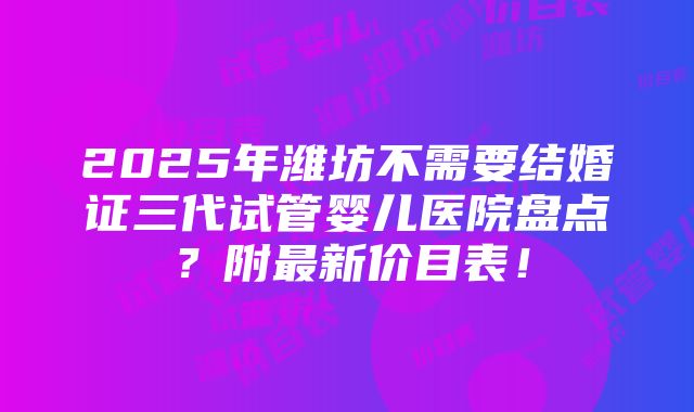 2025年潍坊不需要结婚证三代试管婴儿医院盘点？附最新价目表！