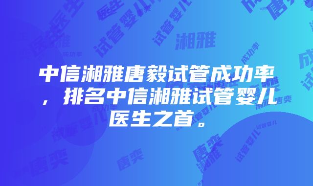 中信湘雅唐毅试管成功率，排名中信湘雅试管婴儿医生之首。