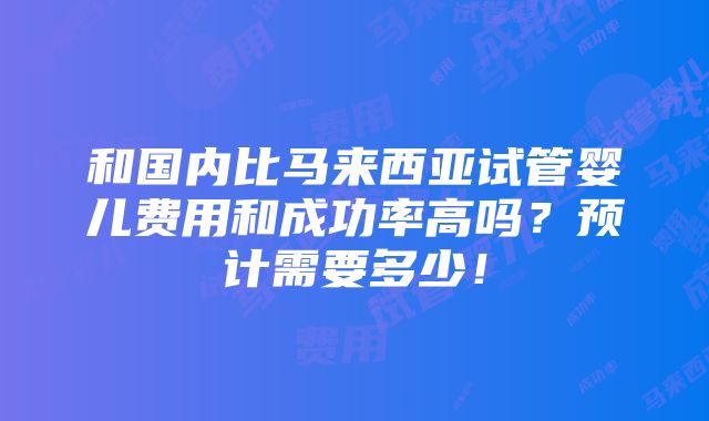 和国内比马来西亚试管婴儿费用和成功率高吗？预计需要多少！