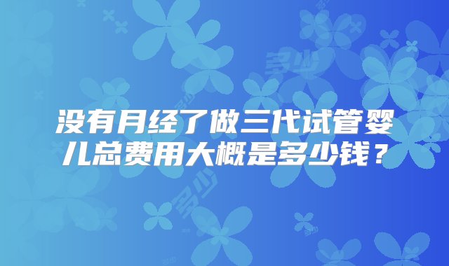 没有月经了做三代试管婴儿总费用大概是多少钱？