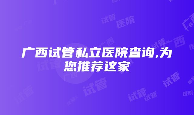 广西试管私立医院查询,为您推荐这家