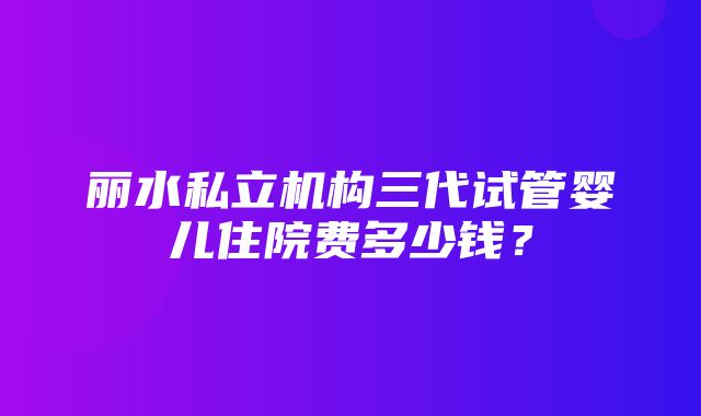 丽水私立机构三代试管婴儿住院费多少钱？