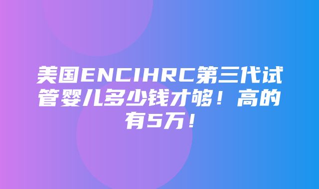 美国ENCIHRC第三代试管婴儿多少钱才够！高的有5万！