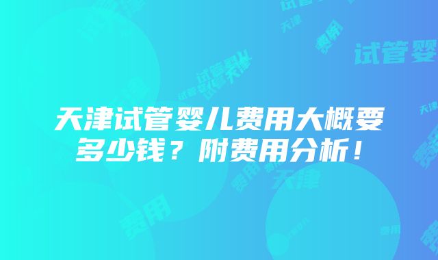 天津试管婴儿费用大概要多少钱？附费用分析！