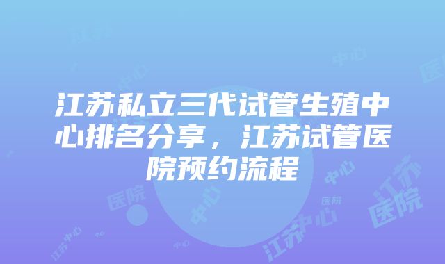 江苏私立三代试管生殖中心排名分享，江苏试管医院预约流程