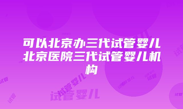 可以北京办三代试管婴儿北京医院三代试管婴儿机构