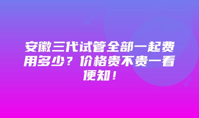 安徽三代试管全部一起费用多少？价格贵不贵一看便知！