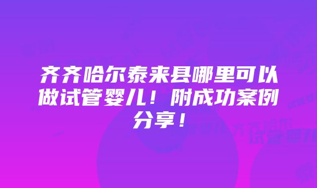 齐齐哈尔泰来县哪里可以做试管婴儿！附成功案例分享！