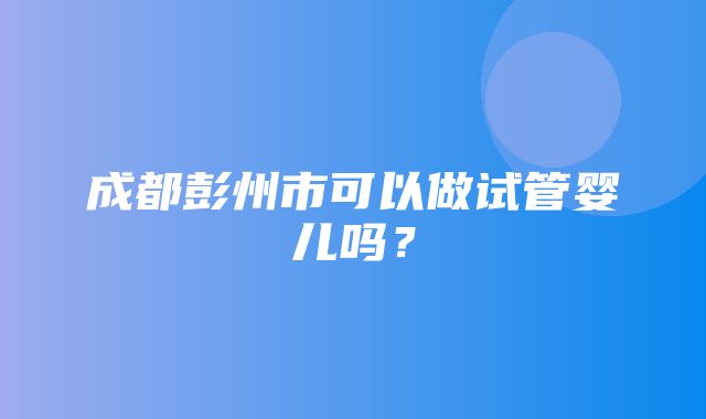 成都彭州市可以做试管婴儿吗？