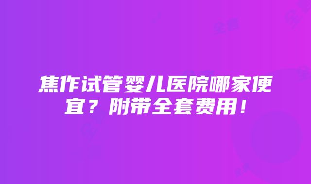 焦作试管婴儿医院哪家便宜？附带全套费用！