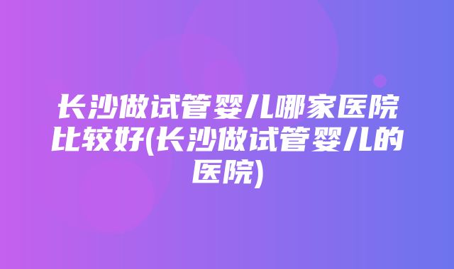 长沙做试管婴儿哪家医院比较好(长沙做试管婴儿的医院)