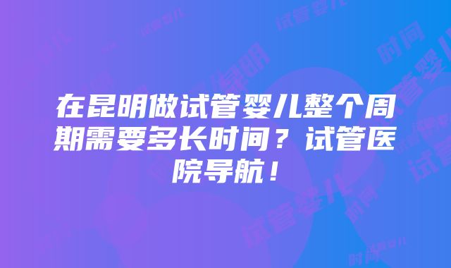 在昆明做试管婴儿整个周期需要多长时间？试管医院导航！