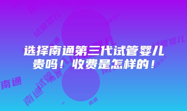 选择南通第三代试管婴儿贵吗！收费是怎样的！