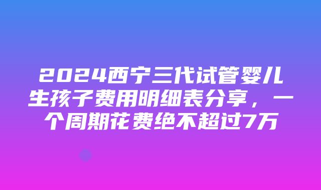 2024西宁三代试管婴儿生孩子费用明细表分享，一个周期花费绝不超过7万