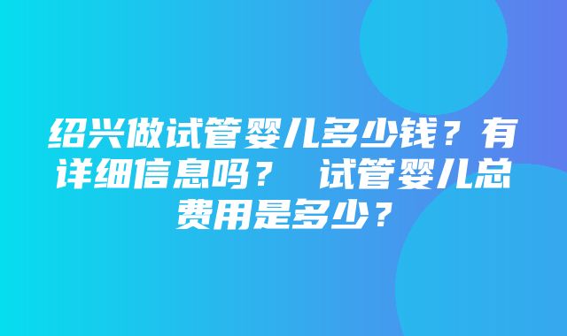 绍兴做试管婴儿多少钱？有详细信息吗？ 试管婴儿总费用是多少？