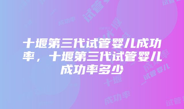 十堰第三代试管婴儿成功率，十堰第三代试管婴儿成功率多少