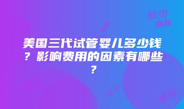 美国三代试管婴儿多少钱？影响费用的因素有哪些？