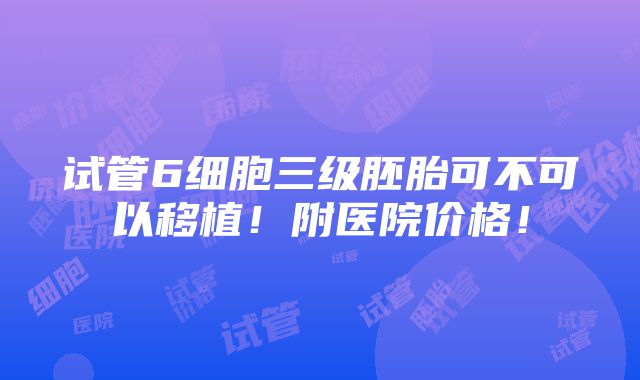 试管6细胞三级胚胎可不可以移植！附医院价格！