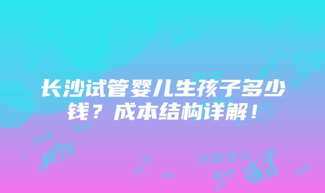 长沙试管婴儿生孩子多少钱？成本结构详解！