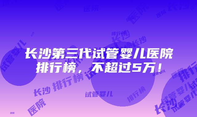 长沙第三代试管婴儿医院排行榜，不超过5万！