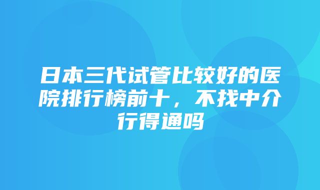 日本三代试管比较好的医院排行榜前十，不找中介行得通吗