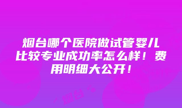 烟台哪个医院做试管婴儿比较专业成功率怎么样！费用明细大公开！