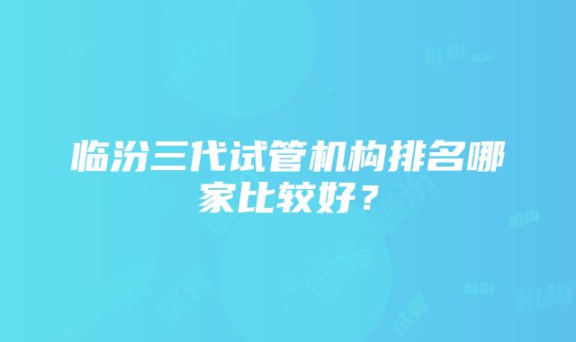 临汾三代试管机构排名哪家比较好？