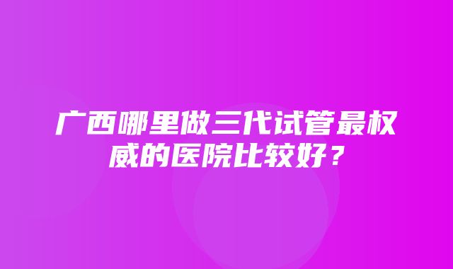 广西哪里做三代试管最权威的医院比较好？