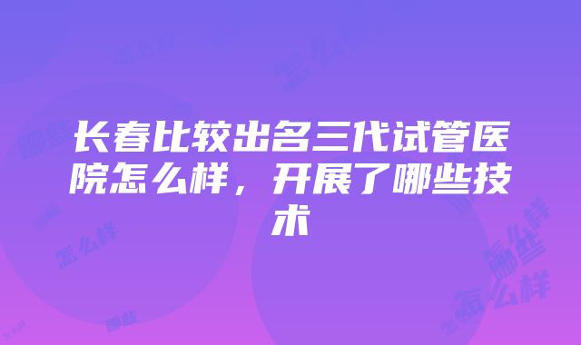 长春比较出名三代试管医院怎么样，开展了哪些技术