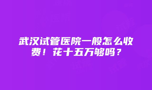 武汉试管医院一般怎么收费！花十五万够吗？