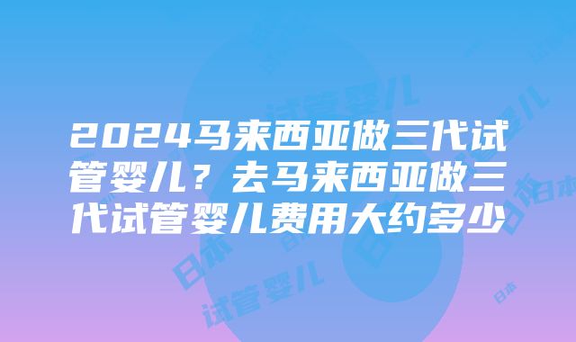 2024马来西亚做三代试管婴儿？去马来西亚做三代试管婴儿费用大约多少