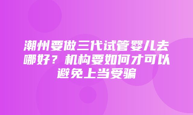 潮州要做三代试管婴儿去哪好？机构要如何才可以避免上当受骗