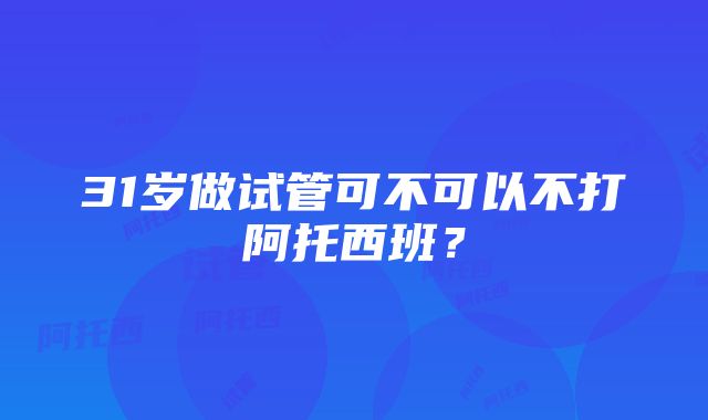 31岁做试管可不可以不打阿托西班？