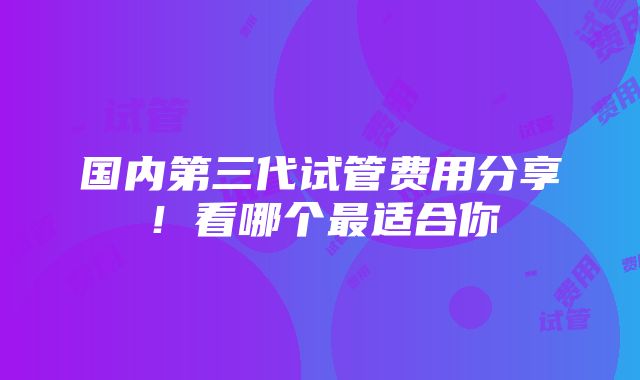 国内第三代试管费用分享！看哪个最适合你