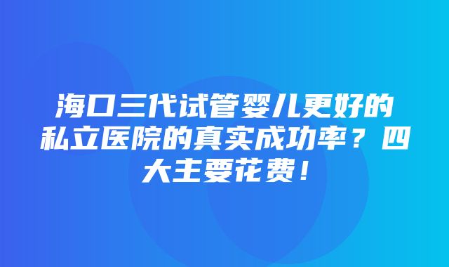 海口三代试管婴儿更好的私立医院的真实成功率？四大主要花费！