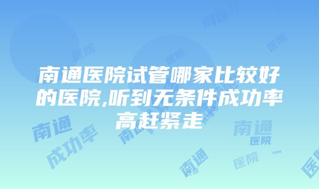 南通医院试管哪家比较好的医院,听到无条件成功率高赶紧走