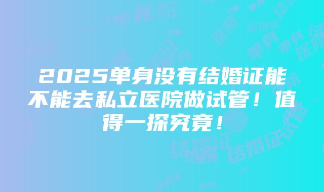 2025单身没有结婚证能不能去私立医院做试管！值得一探究竟！