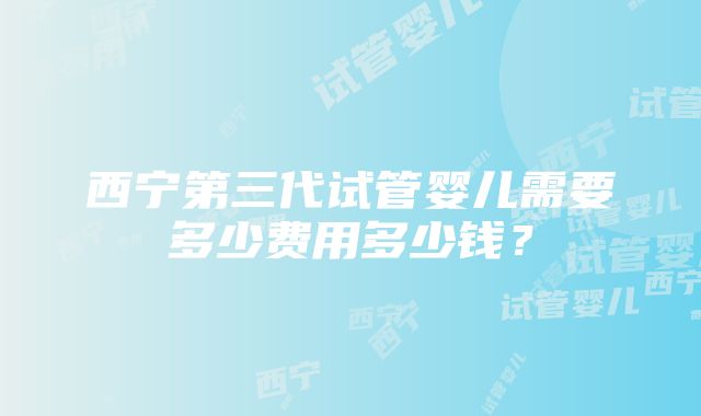 西宁第三代试管婴儿需要多少费用多少钱？