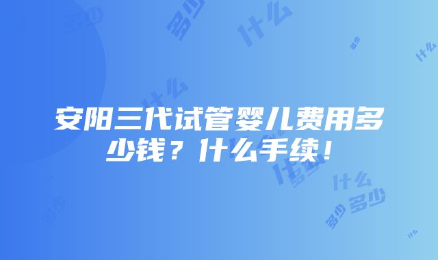 安阳三代试管婴儿费用多少钱？什么手续！