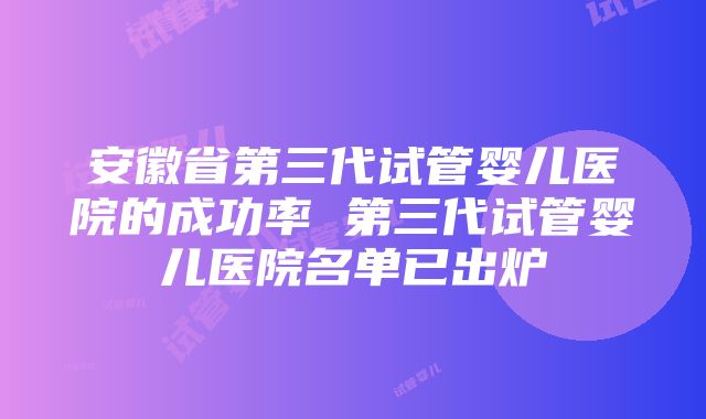 安徽省第三代试管婴儿医院的成功率 第三代试管婴儿医院名单已出炉