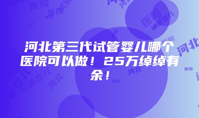 河北第三代试管婴儿哪个医院可以做！25万绰绰有余！